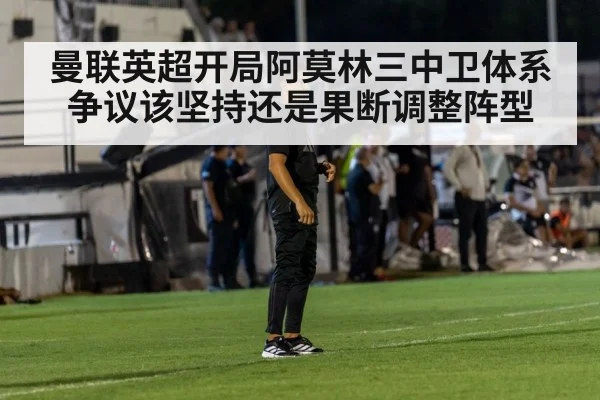 曼联英超开局阿莫林三中卫体系争议该坚持还是果断调整阵型