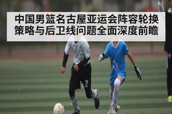 中国男篮名古屋亚运会阵容轮换策略与后卫线问题全面深度前瞻