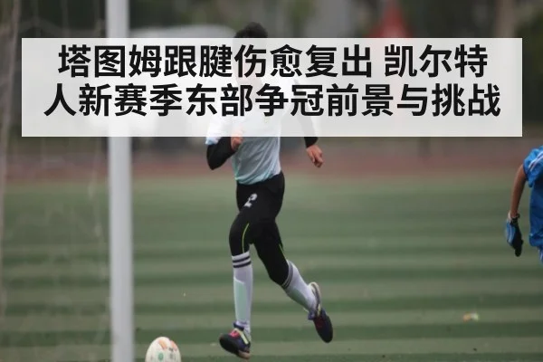 塔图姆跟腱伤愈复出 凯尔特人新赛季东部争冠前景与挑战