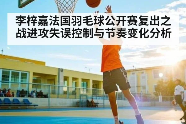 李梓嘉法国羽毛球公开赛复出之战进攻失误控制与节奏变化分析